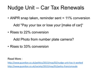 Nudge Unit – Car Tax Renewals
• ANPR snap taken, reminder sent = 11% conversion
Add "Pay your tax or lose your [make of car]“
• Rises to 22% conversion
Add Photo from number plate camera?
• Rises to 33% conversion
Read More :
http://www.guardian.co.uk/politics/2013/may/02/nudge-unit-has-it-worked
http://www.guardian.co.uk/society/2013/may/01/policy-francismaude
 