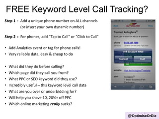 FREE Keyword Level Call Tracking?
Step 1 : Add a unique phone number on ALL channels
(or insert your own dynamic number)
Step 2 : For phones, add “Tap to Call” or “Click to Call”
• Add Analytics event or tag for phone calls!
• Very reliable data, easy & cheap to do
• What did they do before calling?
• Which page did they call you from?
• What PPC or SEO keyword did they use?
• Incredibly useful – this keyword level call data
• What are you over or underbidding for?
• Will help you shave 10, 20%+ off PPC
• Which online marketing really sucks?
37
@OptimiseOrDie
 