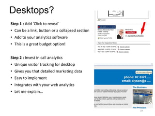 Desktops?
Step 1 : Add ‘Click to reveal’
• Can be a link, button or a collapsed section
• Add to your analytics software
• This is a great budget option!
Step 2 : Invest in call analytics
• Unique visitor tracking for desktop
• Gives you that detailed marketing data
• Easy to implement
• Integrates with your web analytics
• Let me explain…
39
 