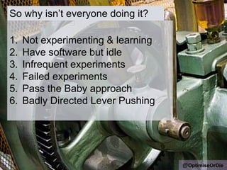 So why isn‟t everyone doing it?
@OptimiseOrDie
1. Not experimenting & learning
2. Have software but idle
3. Infrequent experiments
4. Failed experiments
5. Pass the Baby approach
6. Badly Directed Lever Pushing
 