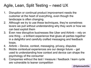 Agile, Lean, Split Testing – need UX
@OptimiseOrDie
1. Disruption or continual product improvement needs the
customer at the heart of everything, even though the
landscape is often changing.
2. Although we try to use these techniques, they‟re sometimes
levers we pull without understanding why they work or how we
can best exploit them
3. Even new disruptive businesses like Uber and Airbnb – rely on
one thing – a brilliant experience that glues all parties together
in a delightful and carefully crafted messaging and feedback
loops.
4. Airbnb – Device, context, messaging, privacy, disputes
5. Mobile contextual experiences are our design future – get
used to understanding how context and device can shape the
psychology of the consumer
6. Companies without the test / measure / feedback / learn cycle
are vulnerable to leaner competition
 