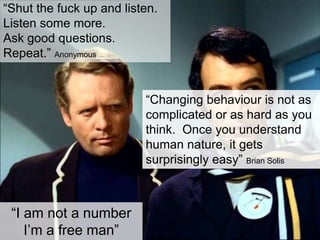 “Shut the fuck up and listen.
Listen some more.
Ask good questions.
Repeat.” Anonymous
“Changing behaviour is not as
complicated or as hard as you
think. Once you understand
human nature, it gets
surprisingly easy” Brian Solis
“I am not a number
I‟m a free man”
 