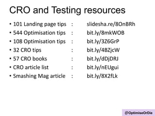 CRO and Testing resources
• 101 Landing page tips : slidesha.re/8OnBRh
• 544 Optimisation tips : bit.ly/8mkWOB
• 108 Optimisation tips : bit.ly/3Z6GrP
• 32 CRO tips : bit.ly/4BZjcW
• 57 CRO books : bit.ly/dDjDRJ
• CRO article list : bit.ly/nEUgui
• Smashing Mag article : bit.ly/8X2fLk
@OptimiseOrDie
 