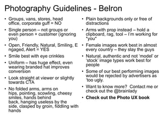 Photography Guidelines - Belron
• Groups, vans, stores, head
office, corporate guff = NO
• Single person – not groups or
even person + customer (ignoring
you)
• Open, Friendly, Natural, Smiling, E
ngaged, Alert = YES
• Smile best with eye crinkles
• Uniform – has huge effect, even
wearing branded hat improves
conversion
• Look straight at viewer or slightly
towards CTA
• No folded arms, arms on
hips, pointing, scowling, cheesy
smiles, hands behind
back, hanging useless by the
side, clasped by groin, fiddling with
hands
• Plain backgrounds only or free of
distractions
• Arms with prop instead – hold a
clipboard, rag, tool – I‟m working for
*you*
• Female images work best in almost
every country – they slay the guys
• Natural, authentic and not „model‟ or
„stock‟ image types work best for
people
• Some of our best performing images
would be rejected by advertisers as
„too ugly.
• Want to know more? Contact me or
check out the @brainlady
• Check out the Photo UX book
 