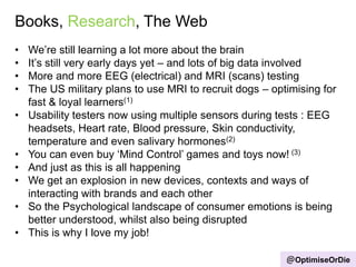 Books, Research, The Web
@OptimiseOrDie
• We‟re still learning a lot more about the brain
• It‟s still very early days yet – and lots of big data involved
• More and more EEG (electrical) and MRI (scans) testing
• The US military plans to use MRI to recruit dogs – optimising for
fast & loyal learners(1)
• Usability testers now using multiple sensors during tests : EEG
headsets, Heart rate, Blood pressure, Skin conductivity,
temperature and even salivary hormones(2)
• You can even buy „Mind Control‟ games and toys now! (3)
• And just as this is all happening
• We get an explosion in new devices, contexts and ways of
interacting with brands and each other
• So the Psychological landscape of consumer emotions is being
better understood, whilst also being disrupted
• This is why I love my job!
 