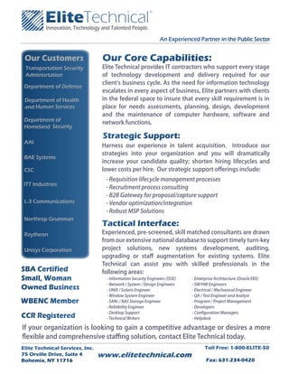 An Experienced Partner in the Public Sector


 Our Customers                    Our Core Capabilities:
 Transportation Security          Elite Technical provides IT contractors who support every stage
 Adminisrtation                   of technology development and delivery required for our
                                  client's business cycle. As the need for information technology
 Department of Defense
                                  escalates in every aspect of business, Elite partners with clients
 Department of Health             in the federal space to insure that every skill requirement is in
 and Human Services               place for needs assessments, planning, design, development
                                  and the maintenance of computer hardware, software and
 Department of                    network functions.
 Homeland Security
                                  Strategic Support:
 AAI
                                  Harness our experience in talent acquisition. Introduce our
                                  strategies into your organization and you will dramatically
 BAE Systems
                                  increase your candidate quality; shorten hiring lifecycles and
 CSC                              lower costs per hire. Our strategic support o erings include:
                                   - Requisition lifecycle management processes
 ITT Industries
                                   - Recruitment process consulting
                                   - B2B Gateway for proposal/capture support
 L-3 Communications                - Vendor optimization/integration
                                   - Robust MSP Solutions
 Northrop Grumman
                                  Tactical Interface:
 Raytheon                         Experienced, pre-screened, skill matched consultants are drawn
                                  from our extensive national database to support timely turn-key
 Unisys Corporation               project solutions, new systems development, auditing,
                                  upgrading or sta augmentation for existing systems. Elite
                                  Technical can assist you with skilled professionals in the
SBA Certified                     following areas:
Small, Woman                       - Information Security Engineers (ISSE)   - Enterprise Architecture (Oracle EBS)
                                   - Network / System / Design Engineers     - SW/HW Engineers
Owned Business                     - UNIX / Solaris Engineer                 - Electrical / Mechanical Engineer
                                   - Window System Engineer                  - QA / Test Engineer and Analyst
WBENC Member                       - SANs / NAS Storage Engineer             - Program / Project Management
                                   - Reliability Engineer                    - Developers
                                   - Desktop Support                         - Con guration Managers
CCR Registered                     - Technical Writers                       - Helpdesk

If your organization is looking to gain a competitive advantage or desires a more
  exible and comprehensive sta ng solution, contact Elite Technical today.
Elite Technical Services, Inc.                                                      Toll Free: 1-800-ELITE-50
75 Orville Drive, Suite 4        www.elitetechnical.com
Bohemia, NY 11716                                                                    Fax: 631-234-0420
 