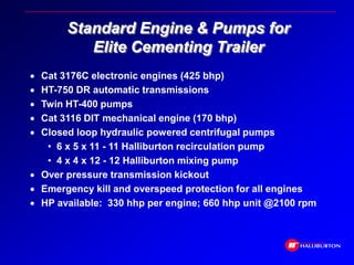 Standard Engine & Pumps for
Elite Cementing Trailer
 Cat 3176C electronic engines (425 bhp)
 HT-750 DR automatic transmissions
 Twin HT-400 pumps
 Cat 3116 DIT mechanical engine (170 bhp)
 Closed loop hydraulic powered centrifugal pumps
• 6 x 5 x 11 - 11 Halliburton recirculation pump
• 4 x 4 x 12 - 12 Halliburton mixing pump
 Over pressure transmission kickout
 Emergency kill and overspeed protection for all engines
 HP available: 330 hhp per engine; 660 hhp unit @2100 rpm
 