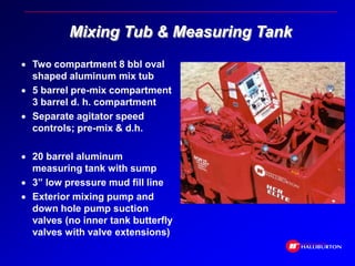 Mixing Tub & Measuring Tank
 Two compartment 8 bbl oval
shaped aluminum mix tub
 5 barrel pre-mix compartment
3 barrel d. h. compartment
 Separate agitator speed
controls; pre-mix & d.h.
 20 barrel aluminum
measuring tank with sump
 3” low pressure mud fill line
 Exterior mixing pump and
down hole pump suction
valves (no inner tank butterfly
valves with valve extensions)
 