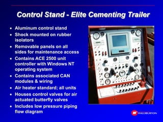 Control Stand - Elite Cementing Trailer
 Aluminum control stand
 Shock mounted on rubber
isolators
 Removable panels on all
sides for maintenance access
 Contains ACE 2500 unit
controller with Windows NT
operating system
 Contains associated CAN
modules & wiring
 Air heater standard; all units
 Houses control valves for air
actuated butterfly valves
 Includes low pressure piping
flow diagram
 