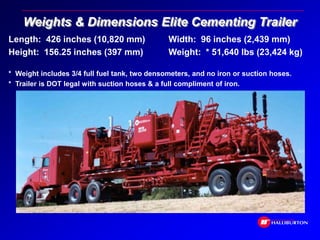Weights & Dimensions Elite Cementing Trailer
Length: 426 inches (10,820 mm) Width: 96 inches (2,439 mm)
Height: 156.25 inches (397 mm) Weight: * 51,640 lbs (23,424 kg)
* Weight includes 3/4 full fuel tank, two densometers, and no iron or suction hoses.
* Trailer is DOT legal with suction hoses & a full compliment of iron.
 