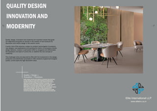 Quality + Design +
Innovation + Trendiness
32
QUALITY DESIGN
INNOVATION AND
MODERNITY
Quality, design, innovation and modernity are important values that guide
our objectives and guide our activity in the creation of new products for
decoration and interior design in the ceramic world.
A world, that of flat ceramics, subject to constant technological innovations,
new designs, new applications and pending the rhythm of successive interior
design fashions. A sector in permanent effort to recognize and differentiate
the expression and style of current life, to redefine the new concept of
modernity.
This challenge is the one assumed by Elite with full involvement in the design,
production and distribution processes to offer solutions of great technological
quality, current style and high decorative value.
Quality, design, innovation and trendiness are important values that direct
our goals and guide our activity when developing new products for the
decoration and interior design of the ceramic world.The world of tiles is
subject to permanent technological innovations, new designs, new
applications and it is always on the lookout for constant changes in interior
design trends. A sector that applies ongoing efforts to recognize and
differentiate the expression and style of modern life, always trying to redefine
a new concept of trendiness. Elite takes on this challenge with full
involvement in the design, production and distribution processes to offer
extremely decorative solutions with high technical quality and a trendy style
Elite International LLP
www.eliteinc.co.in
 