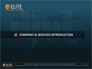 COMPANY & SERVICES INTRODUCTION
Unit # 409 & 410, Prestige Tower, F. Ortigas Jr. Road, Ortigas Center, Pasig City, Metro Manila, Philippines 1605 www.elitegsl.com
COPYRIGHT © 2010 - 2015 ELITEGLOBAL SOURCING LLC., Elite Global Sourcing Phil Inc. and Elite Global Client Support Inc. All other Trademarks, Logos or Trade Names are Properties of their Respective Owners. ALL RIGHTS RESERVED.
 
