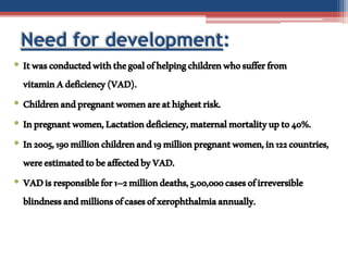 Need for development:
• Itwasconductedwiththegoalofhelpingchildrenwhosufferfrom
vitaminAdeficiency(VAD).
• Childrenandpregnantwomenareathighestrisk.
• Inpregnantwomen,Lactationdeficiency,maternalmortalityupto40%.
• In2005,190millionchildrenand19millionpregnantwomen,in122countries,
wereestimatedtobeaffectedbyVAD.
• VADisresponsiblefor1–2milliondeaths,5,00,000casesofirreversible
blindnessandmillionsofcasesofxerophthalmiaannually.
 