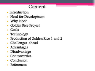 Content
• Introduction
• Need for Development
• Why Rice?
• Golden Rice Project
• Goals
• Technology
• Production of Golden Rice 1 and 2
• Challenges ahead
• Advantages
• Disadvantage
• Controversies.
• Conclusion
• References
 