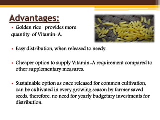 Advantages:
• Golden rice provides more
quantity of Vitamin-A.
• Easy distribution, when released to needy.
• Cheaper option to supply Vitamin-A requirement compared to
other supplementary measures.
• Sustainable option as once released for common cultivation,
can be cultivated in every growing season by farmer saved
seeds, therefore, no need for yearly budgetary investments for
distribution.
 