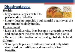 Disadvantages:
Health:
• May cause allergies or fail to
perform desired effect.
• Supply does not provide a substantial quantity as the
recommended daily intake.
Environment:
• Loss of Biodiversity. May become a gregarious weed
and endangers the existence of natural rice plants.
• Genetic contamination of natural, global staple food.
Culture:
• Some people prefer to cultivate and eat only white
rice based on traditional values and spiritual
benefits.
 