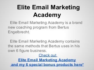 Elite Email Marketing
Academy
Elite Email Marketing Academy is a brand
new coaching program from Bertus
Engelbrecht.
Elite Email Marketing Academy contains
the same methods that Bertus uses in his
own 6 figure business.
Check out
Elite Email Marketing Academy
and my 6 special bonus products here*
 