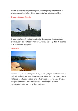 metros que dá aceso a pedra,exigindo cuidado,principalmente com as
crianças.o local também é ótimo para pescaria e cata de mexiliões.
O morro do santo Antonio.
O morro do Santo Antonio é o padroeiro da cidade de Caraguatatuba
dizem que ele é o santo casamenteiro.Muitas pessoas gostam de pular de
lá asa-delta e de parapente.
Lagoa azul.
Localizada no canto sul da praia do capricórnio,a lagoa azul é separada do
mar por um banco de areia.De agua doce e sem correnteza,ela é formada
na foz do rio Jetuba.o aceso é feito pela entrada do bairro capricórnio,ás
margens da Rodovia Rio-Santos,antes da entrada para praia de
massaguaçu e junto ao morro da praia brava.
 