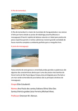 A ilha do tamanduá.
A ilha do tamanduá é a maior do município de Caraguatatuba e seu acesso
é feito por barco desde as praias de tabatinga,cocanha,Mococa e
massaguaçú.O local é repleto de belezas naturais e é ideal para pratica de
pesca esportiva.parcéis e rochas submersas reúnem grande variedade de
fauna marinha completa o ambiente,perfeito para o mergulho livre.
A praia do massaguaçú.
Faixa estreita de areia grossa e amarelada,ondas grandes e poderosas são
algumas das características desta que é uma das praias mais bonitas do
litoral norte de São Paulo.Águas limpas,vista privilegiada para ilha bela e
um mar verde esmeralda de pura beleza são as principais atrativos de
massaguaçú.
Grupo:Elite Estudantil.
Nomes:Ana Paula dos santos,Fabiana Olivia Silva Dos
Santos,Patricia grober,laisa Ferreira,Michael Alves.
Professor:Emerson M. Alencar.
 