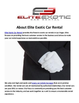 About Elite Exotic Car Rental
Elite Exotic Car Rental provides the finest in exotic car rentals in Las Vegas. Elite
focuses on providing the best customer service in the business and strives to make
your car rental experience as memorable as possible.
We only rent high end exotic and luxury car rentals las vegas that are in pristine
condition. Our rental cars are all maintained by authorized dealerships. Our rental cars
are year 2011 or newer. Our focus is constantly on providing you the best customer
service in the industry, and we work together as a unit to ensure a memorable rental
experience.
 