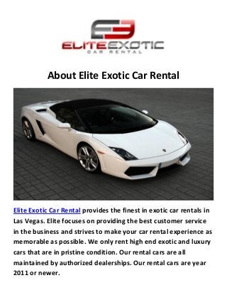 About Elite Exotic Car Rental
Elite Exotic Car Rental provides the finest in exotic car rentals in
Las Vegas. Elite focuses on providing the best customer service
in the business and strives to make your car rental experience as
memorable as possible. We only rent high end exotic and luxury
cars that are in pristine condition. Our rental cars are all
maintained by authorized dealerships. Our rental cars are year
2011 or newer.
 