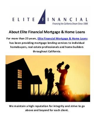 About Elite Financial Mortgage & Home Loans
For more than 25 years, Elite Financial Mortgage & Home Loans
has been providing mortgage lending services to individual
homebuyers, real estate professionals and home builders
throughout California.
We maintain a high reputation for integrity and strive to go
above and beyond for each client.
 