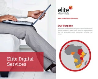 Our Purpose 
Elite Digital 
Services 
www.eliteafricancareers.com 
We provide online platforms designed to enable professionals 
from all experience levels across Africa the opportunity to 
find their perfect job that will enable them to further their 
career. 
 