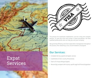 The process for expatriate mobilisation, can be a long and complex 
process. To save you time and money in these procedures, we have 
qualified professionals who can help you and your company. 
We guarantee efficiency and client expectation management throughout 
the process, from obtaining a visa, accommodation and payroll. 
• Complete full visa, payroll and logistic services 
• Coordination of all in-country HR processes 
• Team of in-house bilingual experts 
• We are fully compliant with country-specific legal and financial legislation 
Our Services: 
Expat 
Services 
 