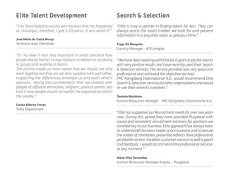 Elite Talent Development Search & Selection 
“This Team Building activity was the best that has happened 
at Unicargas, therefore, I give it 20 points. It was worth it!” 
José Mário da Costa Murça 
Technical Area (Terminal) 
“Elite is truly a partner in finding talent for Aon. They can 
always reach the exact market we look for and present 
information in a way that saves us precious time.” 
Tiago Dá Mesquita 
Country Manager - AON Angola 
“We have been working with Elite for 6 years in job fair events 
with very positive results and have recently used their Search 
& Selection services. The service provided was very good and 
professional and achieved the objective we had. 
FMC Kongsberg International A.G. would recommend Elite 
Search & Selection services to other organizations and would 
re-use their services ourselves.” 
Taniana Maximino 
Human Resources Manager - FMC Kongsberg International A.G. 
“In my view it was very important in what concerns how 
people should interact in organisations, in relation to socialising 
in groups and working in teams. 
The activity made us more aware that we should not only 
work together but that we can also socialise with each other, 
respecting the differences amongst us and each other’s 
opinions, taking into consideration that we interact with 
people of different ethnicities, religions, political parties and 
that is how people should act within the organisation and in 
the society.” 
Carlos Alberto Fortes 
Trafic Department 
“Elite has supported our Recruitment needs for over two years 
now. During this period they have provided Pluspetrol with 
sound and consistent recruitment solutions for positions we 
consider key to our business. Elite approach has always been 
to understand the exact needs of our business and to ensure 
the caliber of candidates presented reflects their professional 
yet flexible service. Excellent customer services as well support 
and feedback. I would recommend Elite professional Services 
at any moment.” 
Maria Silva Fernandes 
Human Resources Manager Angola - Pluspetrol 
 