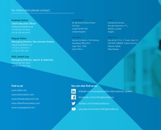 Rudolph Botha 
Chief Executive Officer 
rudolph.botha@eliteic.net 
+44 (0) 203 195 9540 
+44 (0) 785 063 0420 
Miguel Vieira 
Managing Director, Recruitment Events 
miguel.vieira@eliteic.net 
+27 (0) 21 933 94 42 
+27 (0) 71 079 7207 
Nick Jesani-Lee 
Managing Director, Search & Selection 
+44 (0) 203 195 9558 
+44 (0) 797 050 7378 
United Kingdom 
84-86 Great Portland Street 
5th Floor 
London W1W 7NR 
United Kingdom 
South Africa 
Section 26, Block J, The Terraces 
Steenberg Office Park 
Cape Town, 7945 
South Africa 
Angola 
Estrada do Patriota, 
Rua dos Presentes nº 5, 
Benfica, Luanda 
Angola 
Mozambique 
Rua da Sé nº114, 1º Andar, Sala 111 
DISTRITO URBANO 1 Bairro Central, 
Maputo Cidade 
Moçambique 
Find us at: 
www.eliteic.net 
www.eliteicsearch.com 
www.elitetdevelopment.net 
www.eliteafricancareers.com 
www.empregoland.com 
You can also find us on 
For information please contact: 
linkedin.com/company/elite-international-careers 
youtube.com/user/UnitingExcellence 
twitter.com/UniteExcellence 
facebook.com/UnitingExcellence 
