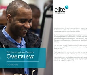Elite International Careers Group specialises in supporting 
Multinationals and large local companies to localise their 
workforce in emerging and developing markets. 
Our team has been providing localisation recruitment services 
in emerging markets for over 8 years. Our Directors have met 
with Country Ambassadors, Ministers and Company Chief 
Executives who have praised and endorsed our specialised 
services. 
We work with some of the worlds leading multinational 
companies, many of which have worked with us consistently 
for many years. 
Put simply, we believe in uniting excellence through developing 
long-term relationships with both employers and candidates. 
We are local content compliant in several markets with Group 
companies in Angola, Mozambique, Kenya, Nigeria, South 
Africa, UAE and the United Kingdom. 
www.eliteic.net 
Overview 
Elite International Careers 
 