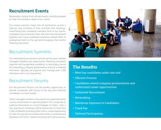 Recruitment Summits 
Our international recruitment summits are focused, carefully managed, invitation only career events. They bring companies together with handpicked candidates in a prestigious venue for networking, company presentations and pre-scheduled interviews. Typically we organise and manage over 1,500 interviews over a two-day period. 
Recruitment Forums 
Our Recruitment Forums are the perfect opportunity to provide companies with access to the very best selected candidates in a local market. 
These managed invitation only events are organised within country and provide an optimal platform for companies to publicise themselves as a local Employer of Choice. Over a two-day period, companies will be have access to more than 1,000 candidates providing them with a unique opportunity to meet the very best local talent and create a comprehensive database to fill short, medium and long-term job vacancies. 
We provide a variety of recruitment events carefully designed to meet the individual needs of our clients. 
Our unique solutions mean that all participants receive a step-by-step schedule of their activities and meetings, maximising their candidate interview time at our events. Candidates and companies meet, talk, interview and network together with many candidates receiving multiple offers of employment both on the spot and throughout the months following the events. 
• 
Meet top candidates under one roof 
• 
Efficient Process 
• 
Candidates attend company presentations and understand career opportunities 
• 
Unlimited Recruitment 
• 
Networking 
• 
Maximum Exposure to Candidates 
• 
Fixed Fee 
• 
Tailored Participation 
The Benefits 
Recruitment Events  