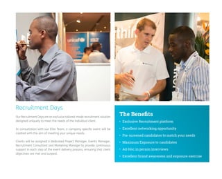 Recruitment Days 
Our Recruitment Days are an exclusive tailored-made recruitment solution designed uniquely to meet the needs of the individual client. 
In consultation with our Elite Team, a company specific event will be created with the aim of meeting your unique needs. 
Clients will be assigned a dedicated Project Manager, Events Manager, Recruitment Consultant and Marketing Manager to provide continuous support in each step of the event delivery process, ensuring that client objectives are met and surpast. 
• 
Exclusive Recruitment platform 
• 
Excellent networking opportunity 
• 
Pre-screened candidates to match your needs 
• 
Maximum Exposure to candidates 
• 
Ad-Hoc in person interviews 
• 
Excellent brand awareness and exposure exercise 
The Benefits  