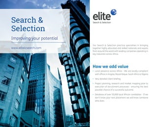 www.eliteicsearch.com 
Our Search & Selection practice specialises in bringing 
together highly educated and skilled nationals and expats 
from around the world with leading companies operating in 
key industries across Africa. 
How we add value 
Search & 
Selection 
• Local presence across Africa - We are locally compliant 
with offices in Angola, Mozambique, South Africa & Nigeria 
• Very detailed client briefing 
• Project planning, research and market mapping prior to 
execution of recruitment processes - ensuring the best 
possible chance of a successful outcome. 
• Database of over 50,000 local African candidates - If we 
don’t know your next placement we will know someone 
who does. 
Improving your potential 
 