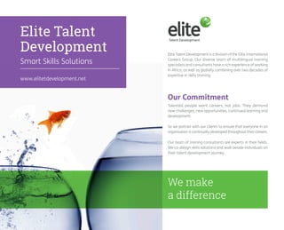 Elite Talent 
Development 
Smart Skills Solutions 
Elite Talent Development is a division of the Elite International 
Careers Group. Our diverse team of multilingual training 
specialists and consultants have a rich experience of working 
in Africa, as well as globally combining over two decades of 
expertise in skills training. 
Talented people want careers, not jobs. They demand 
new challenges, new opportunities, continued learning and 
development. 
So we partner with our clients to ensure that everyone in an 
organisation is continually developed throughout their careers. 
Our team of training consultants are experts in their fields. 
We co-design skills solutions and walk beside individuals on 
their talent development journey. 
Our Commitment 
www.elitetdevelopment.net 
We make 
a difference 
 