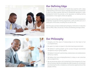 We provide a unique combination of world-class expertise with a deep understanding of the local culture, language and business environment in which our clients operate. We have an established reputation in skills development which has earned us the reputation as leading training consultations in the regions where we operate. 
Long term partnerships with multinational clients have led to development of globally recognized training programmes, some of which are run in other parts of the world, including the UK and the USA. 
Over the years we have worked with prestigious institutions in industries such as FMCG, NGO, Oil and Gas, Finance and Banking amongst others. 
Our Defining Edge 
• 
Integrity and the value of relationships lie at the heart of all accomplishments; 
• 
Our goal is to make an impact in the client learning environment; 
• 
We believe in setting people up for success through incremental competence and on-going support; 
• 
We believe in long term partnerships, relationships and collaborations with all our clients; 
• 
We believe that every company/business is unique, so we customize all our programmes; 
• 
We are passionate about and contributing to the emergence of a new African business identity and leadership style through our commitment to enhancing the skills, competence and business opportunities of the people of Africa. 
Our Philosophy  