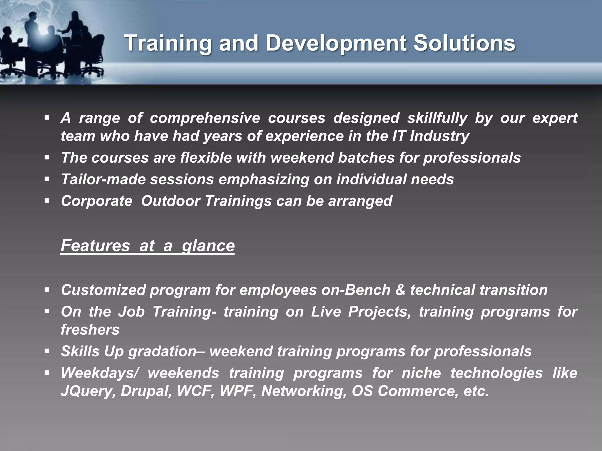 Training and Development Solutions


 A range of comprehensive courses designed skillfully by our expert
  team who have had years of experience in the IT Industry
 The courses are flexible with weekend batches for professionals
 Tailor-made sessions emphasizing on individual needs
 Corporate Outdoor Trainings can be arranged


  Features at a glance

 Customized program for employees on-Bench & technical transition
 On the Job Training- training on Live Projects, training programs for
  freshers
 Skills Up gradation– weekend training programs for professionals
 Weekdays/ weekends training programs for niche technologies like
  JQuery, Drupal, WCF, WPF, Networking, OS Commerce, etc.
 