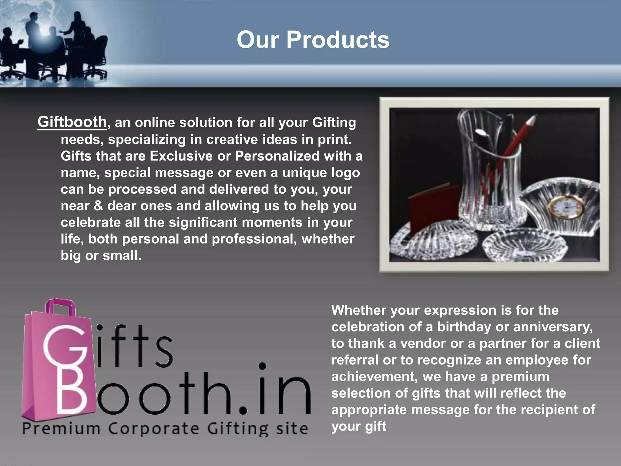 Our Products


Giftbooth, an online solution for all your Gifting
   needs, specializing in creative ideas in print.
   Gifts that are Exclusive or Personalized with a
   name, special message or even a unique logo
   can be processed and delivered to you, your
   near & dear ones and allowing us to help you
   celebrate all the significant moments in your
   life, both personal and professional, whether
   big or small.


                                              Whether your expression is for the
                                              celebration of a birthday or anniversary,
                                              to thank a vendor or a partner for a client
                                              referral or to recognize an employee for
                                              achievement, we have a premium
                                              selection of gifts that will reflect the
                                              appropriate message for the recipient of
                                              your gift
 