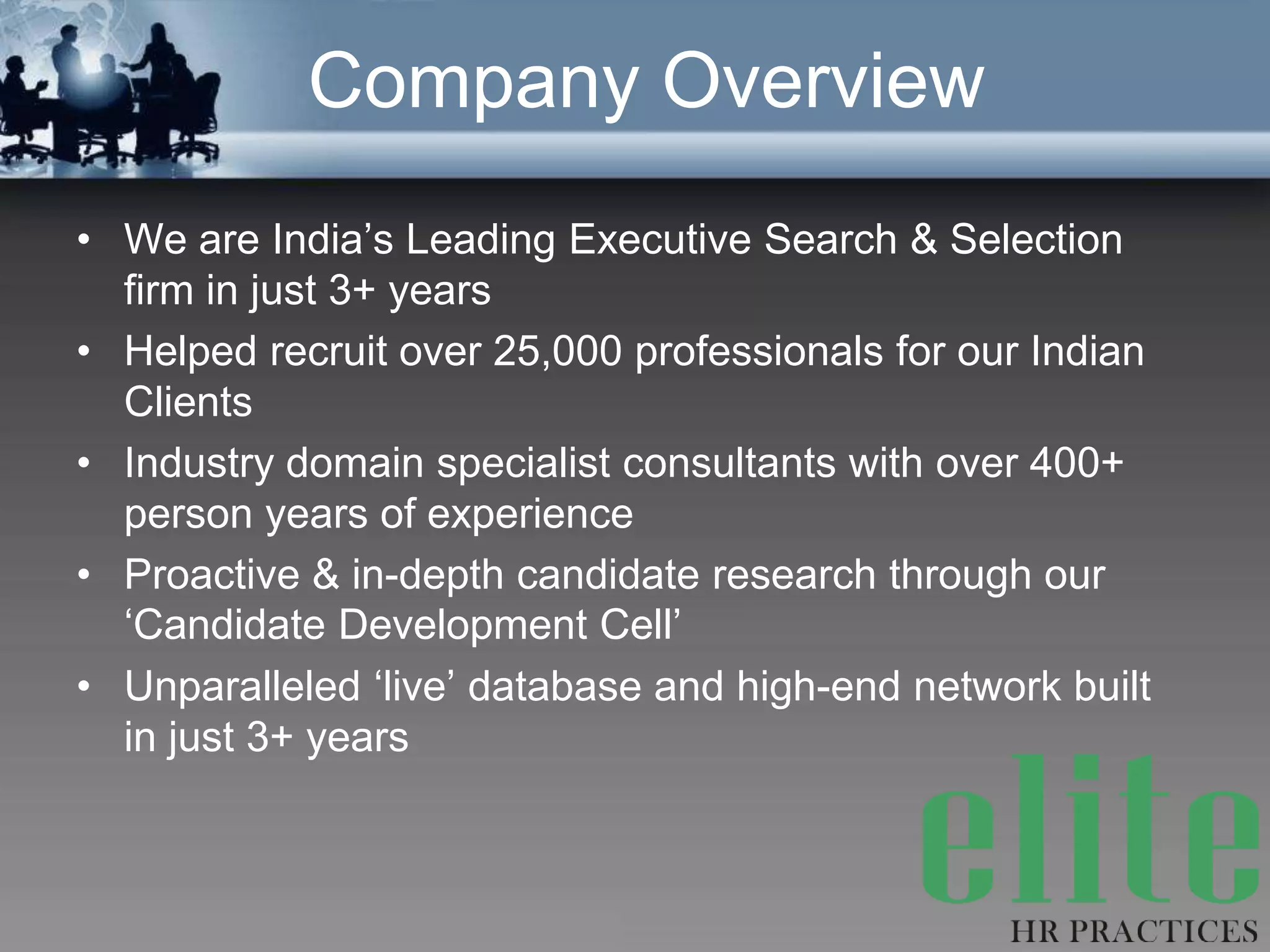 Company Overview
• We are India’s Leading Executive Search & Selection
  firm in just 3+ years
• Helped recruit over 25,000 professionals for our Indian
  Clients
• Industry domain specialist consultants with over 400+
  person years of experience
• Proactive & in-depth candidate research through our
  ‘Candidate Development Cell’
• Unparalleled ‘live’ database and high-end network built
  in just 3+ years
 