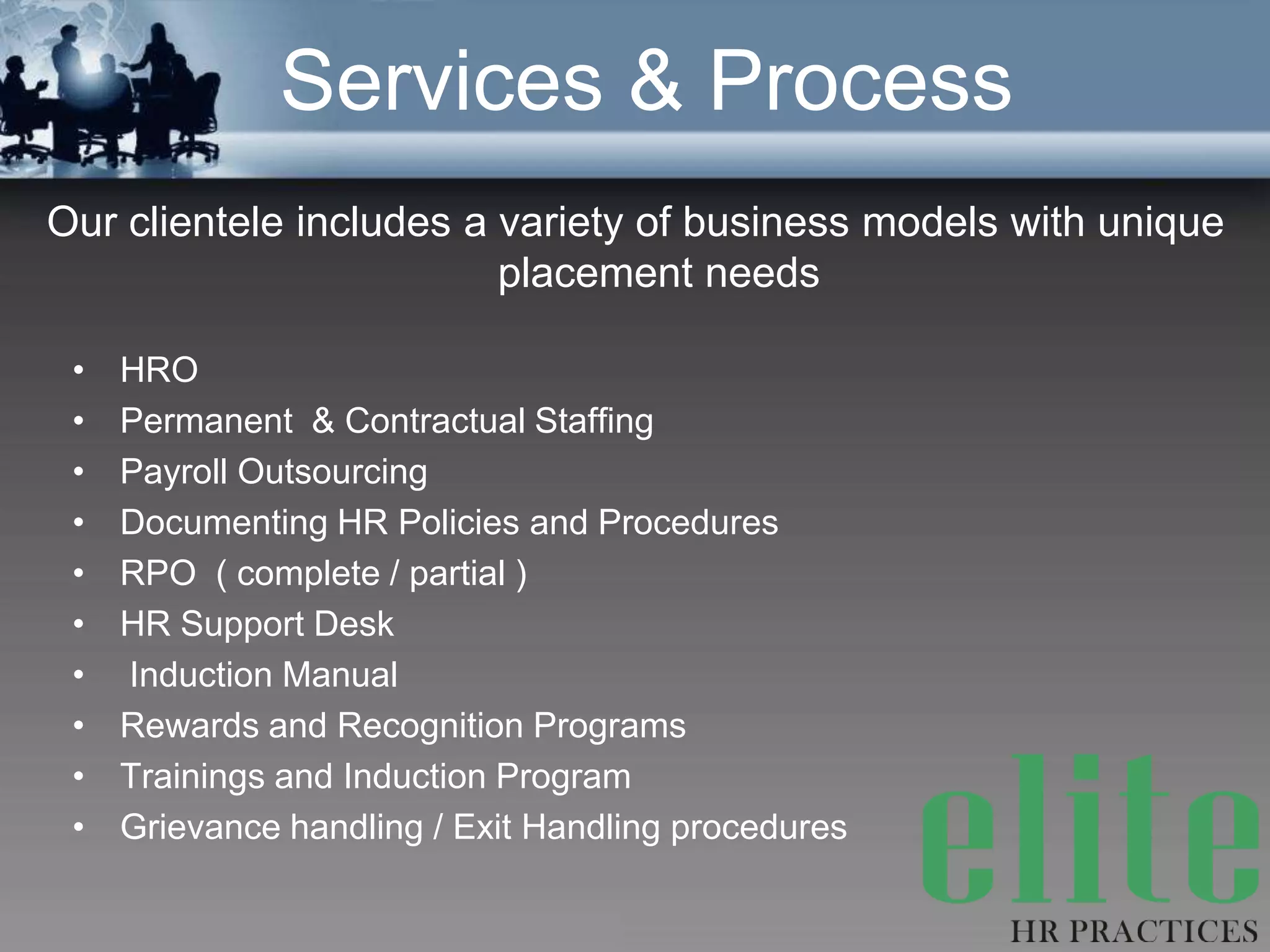 Services & Process
Our clientele includes a variety of business models with unique
                         placement needs

 •   HRO
 •   Permanent & Contractual Staffing
 •   Payroll Outsourcing
 •   Documenting HR Policies and Procedures
 •   RPO ( complete / partial )
 •   HR Support Desk
 •   Induction Manual
 •   Rewards and Recognition Programs
 •   Trainings and Induction Program
 •   Grievance handling / Exit Handling procedures
 
