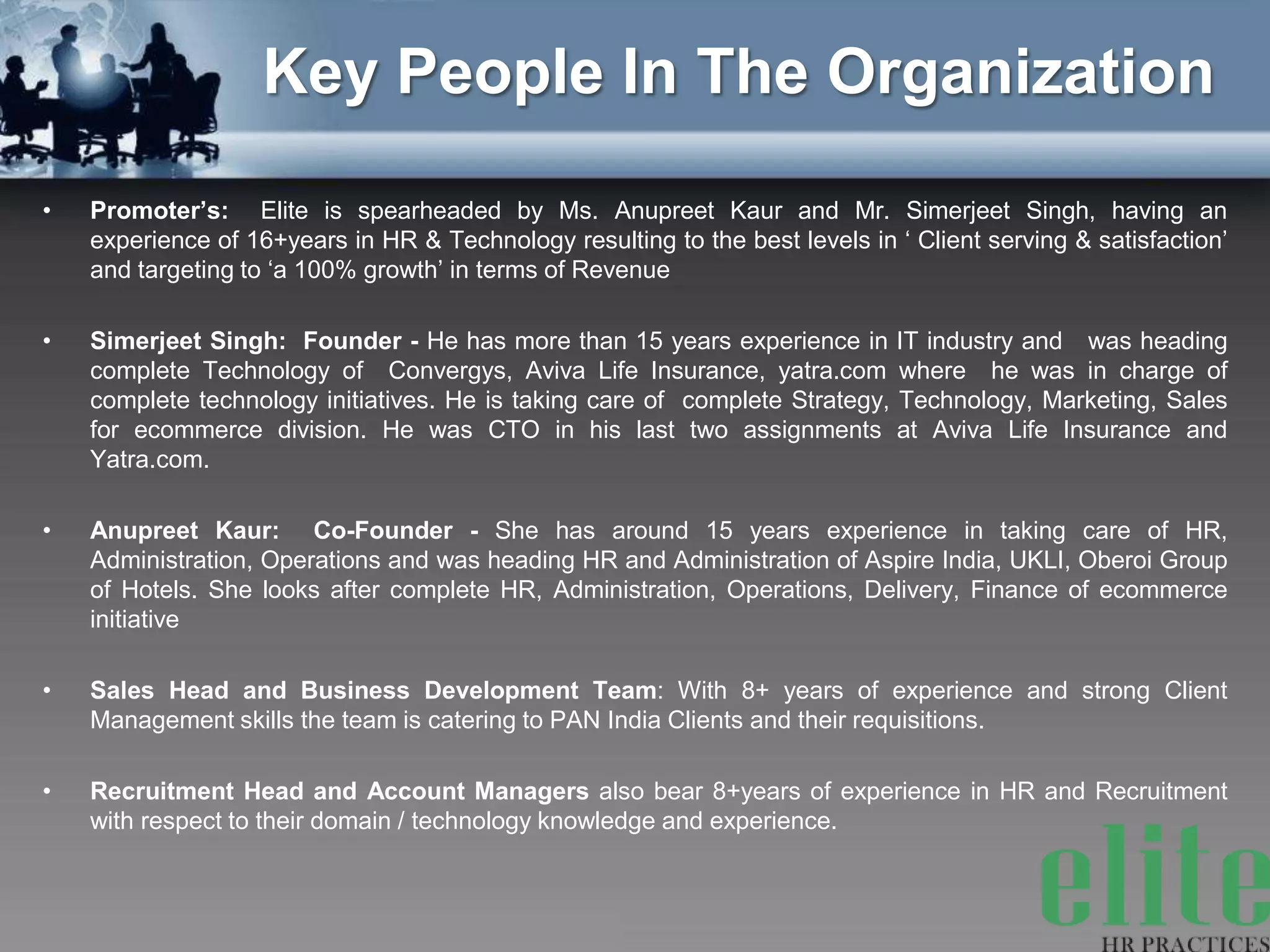 Key People In The Organization
•   Promoter’s: Elite is spearheaded by Ms. Anupreet Kaur and Mr. Simerjeet Singh, having an
    experience of 16+years in HR & Technology resulting to the best levels in ‘ Client serving & satisfaction’
    and targeting to ‘a 100% growth’ in terms of Revenue

•   Simerjeet Singh: Founder - He has more than 15 years experience in IT industry and was heading
    complete Technology of Convergys, Aviva Life Insurance, yatra.com where he was in charge of
    complete technology initiatives. He is taking care of complete Strategy, Technology, Marketing, Sales
    for ecommerce division. He was CTO in his last two assignments at Aviva Life Insurance and
    Yatra.com.

•   Anupreet Kaur: Co-Founder - She has around 15 years experience in taking care of HR,
    Administration, Operations and was heading HR and Administration of Aspire India, UKLI, Oberoi Group
    of Hotels. She looks after complete HR, Administration, Operations, Delivery, Finance of ecommerce
    initiative

•   Sales Head and Business Development Team: With 8+ years of experience and strong Client
    Management skills the team is catering to PAN India Clients and their requisitions.

•   Recruitment Head and Account Managers also bear 8+years of experience in HR and Recruitment
    with respect to their domain / technology knowledge and experience.
 