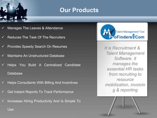 Our Products

 Manages The Leaves & Attendance

 Reduces The Task Of The Recruiters

 Provides Speedy Search On Resumes
                                                   It is Recruitment &
                                                    Talent Management
 Maintains An Unstructured Database
                                                          Software. It
 Helps You Build A Centralized Candidate                manages the
                                                     essential HR tasks
   Database                                            from recruiting to
                                                           resource
 Helps Consultants With Billing And Incentives
                                                    mobilization, invoicin
 Get Instant Reports To Track Performance               g & reporting

 Increases Hiring Productivity And Is Simple To

   Use
 
