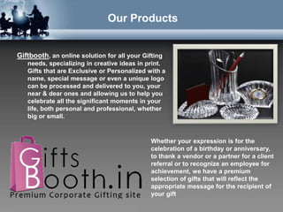 Our Products


Giftbooth, an online solution for all your Gifting
   needs, specializing in creative ideas in print.
   Gifts that are Exclusive or Personalized with a
   name, special message or even a unique logo
   can be processed and delivered to you, your
   near & dear ones and allowing us to help you
   celebrate all the significant moments in your
   life, both personal and professional, whether
   big or small.


                                              Whether your expression is for the
                                              celebration of a birthday or anniversary,
                                              to thank a vendor or a partner for a client
                                              referral or to recognize an employee for
                                              achievement, we have a premium
                                              selection of gifts that will reflect the
                                              appropriate message for the recipient of
                                              your gift
 