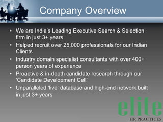 Company Overview
• We are India’s Leading Executive Search & Selection
  firm in just 3+ years
• Helped recruit over 25,000 professionals for our Indian
  Clients
• Industry domain specialist consultants with over 400+
  person years of experience
• Proactive & in-depth candidate research through our
  ‘Candidate Development Cell’
• Unparalleled ‘live’ database and high-end network built
  in just 3+ years
 
