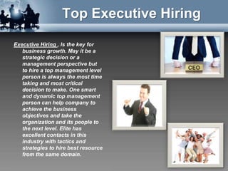 Top Executive Hiring

Executive Hiring , Is the key for
   business growth. May it be a
   strategic decision or a
   management perspective but
   to hire a top management level
   person is always the most time
   taking and most critical
   decision to make. One smart
   and dynamic top management
   person can help company to
   achieve the business
   objectives and take the
   organization and its people to
   the next level. Elite has
   excellent contacts in this
   industry with tactics and
   strategies to hire best resource
   from the same domain.
 