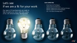Let’s see
If we are a fit for your work
Our team of 35 professionals are ready to
take forward your vision with their sense
of UI / UX & functionality development.
OUR EXPERTISE
- Wireframe & Prototype
- Information Architecture
- Web & Application User Interface Design
- Web & Application Development
- 2D / 3D Game Development
 