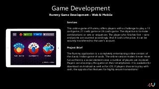 Rummy Game Development – Web & Mobile
Game Development
Services
This online game of Rummy offers players with a challenge to play a 13
card game, 21 cards game or 24 cards game. The objective is to make
combinations or sets or sequences. The player who finishes first – wins
and points are counted accordingly. And if cash is the prize, it can be
securely transferred to the user’s account.
Project Brief
The Rummy application is a completely entertaining online version of
the classic Indian game of cards. The online version makes it even more
fun as there is a social element since a number of players are involved.
Players can also enjoy this game on their smartphones. It is available for
download on Android as well as for iOS. If players choose to play with
cash, the app also has features for highly secure transactions!
 