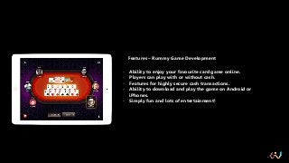Features – Rummy Game Development
- Ability to enjoy your favourite card game online.
- Players can play with or without cash.
- Features for highly secure cash transactions.
- Ability to download and play the game on Android or
iPhones.
- Simply fun and lots of entertainment!
 