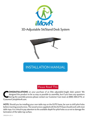 1
3D-Adjustable Sit/Stand Desk System
INSTALLATION MANUAL
VERSION 6.30.15
C
ONGRATULATIONS on your purchase of an Elite adjustable-height desk system! We
designed this product to be as easy as possible to assemble, but if you have any questions
during the assembly process please contact our Customer Care team at (888) 208-6770, or
CustomerCare@iMovR.com.
NOTE: Should you be installing your own table top on the ELITE frame, be sure to drill pilot holes
before inserting wood screws. The wood screws supplied with the ELITE base should work with most
table tops. It is critical to pay attention to the available depth for pilot holes so as not to damage the
lamination of the table top surface.
Please Read This
 