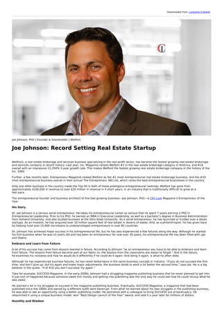 Downloaded from: justpaste.it/3bwdt
Joe Johnson, PhD | Founder & Shareholder | Welfont
Joe Johnson: Record Setting Real Estate Startup
Welfront, a real estate brokerage and services business specializing in the non-profit sector, has become the fastest growing real-estate brokerage
and services company in recent history. Last year, Inc. Magazine ranked Welfont #1 in the real estate brokerage category in America, and #16
overall with an impressive 11,350% 3-year growth rate. This makes Welfont the fastest growing real estate brokerage company in the history of the
Inc. 5000.
Further, a few months later, Entrepreneur Magazine ranked Welfont as the #1 most entrepreneurial real estate brokerage business, and the #20
most entrepreneurial business overall in their annual The Entrepreneur 360 List, which ranks the best entrepreneurial businesses in the country.
Only one other business in the country made the Top 50 in both of these prestigious entrepreneurial rankings. Welfont has gone from
approximately $100,000 in revenue to over $20 million in revenue in 4 short years, in an industry that is traditionally difficult to grow at a
fast pace.
The entrepreneurial founder and business architect of this fast-growing business—Joe Johnson, PhD—is CIO Look Magazine’s Entrepreneur of the
Year.
His Story
Dr. Joe Johnson is a serious serial entrepreneur. He takes his entrepreneurial career so serious that he spent 7 years earning a PhD in
Entrepreneurial Leadership. Prior to his PhD, he earned an MBA in Executive Leadership, as well as a bachelor’s degree in Business Administration
from Ashland University, and also studied business at the Ohio State University. As a serial entrepreneur, he has launched or funded over a dozen
startups. As an investor, he has acquired over 10 million square feet of real estate in dozens of states. And, as a philanthropist, he has given back
by helping fund over 15,000 microloans to underprivileged entrepreneurs in over 80 countries.
Dr. Johnson has achieved major success in his entrepreneurial life, but he has also experienced a few failures along the way. Although he started
his first business when he was 14 years old and has been an entrepreneur for now over 30 years, his entrepreneurial life has been filled with ups
and downs.
Embrace and Learn from Failure
A lot of his success has come from lessons learned in failure. According to Johnson “as an entrepreneur you have to be able to embrace and learn
from failure. The lessons from failure become part of our fabric vs. the lessons from the classrooms are easier to forget.” And in the failure,
he examines his mistakes and how he would do it differently if he could do it again. And doing it again, is what he often does.
Although he has experienced business failures, he has never failed twice in the same business concept or industry. “If you do not succeed the first
time, and don’t give up, but try again and make major adjustments, the business tends to work a lot better the second time,” says Joe. He is a big
believer in the quote: “if at first you don’t succeed, try again.”
Take for example, SUCCESS Magazine. In the early 2000s, Johnson had a struggling magazine publishing business that he never planned to get into.
It just sort of happened because someone owed him money and getting into publishing was the only way he could see how he could recoup what he
was owed.
He learned a lot in his struggles to succeed in the magazine publishing business. Eventually, SUCCESS Magazine, a magazine that had been
published since the 1800s and owned by a different outfit went bankrupt. From what he learned about his own struggles in the publishing business,
he was able to see an opportunity using a better publishing model. He partnered with a colleague to bring SUCCESS out of bankruptcy. He
relaunched it using a unique business model, won “Best Design Launch of the Year” award, and sold it a year later for millions of dollars.
Humility and Wisdom
 